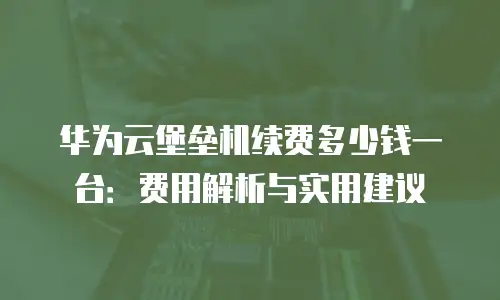 华为云堡垒机续费多少钱一台：费用解析与实用建议