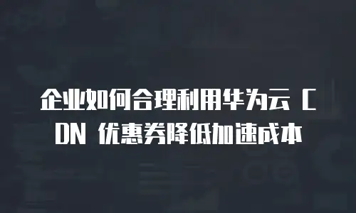 企业如何合理利用华为云 CDN 优惠券降低加速成本