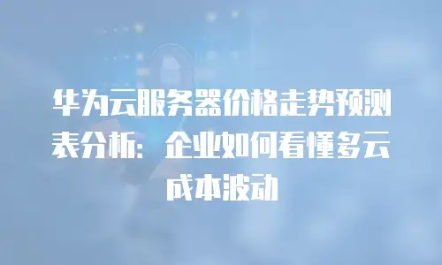 华为云服务器价格走势预测表分析：企业如何看懂多云成本波动