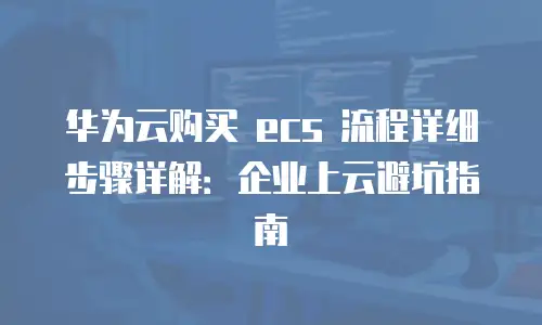 华为云购买 ecs 流程详细步骤详解：企业上云避坑指南
