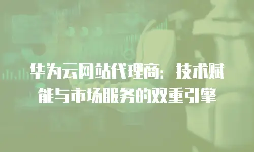 华为云网站代理商：技术赋能与市场服务的双重引擎