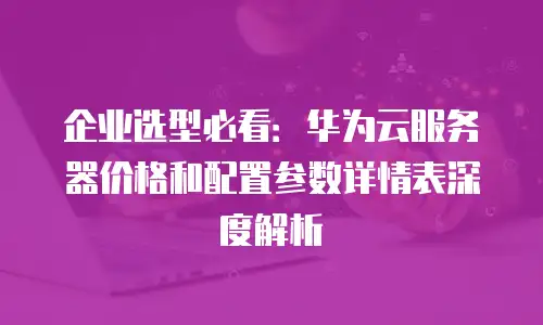 企业选型必看：华为云服务器价格和配置参数详情表深度解析