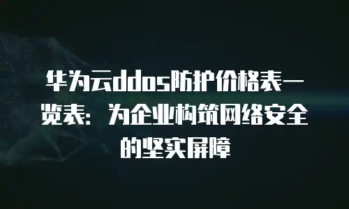 华为云ddos防护价格表一览表：为企业构筑网络安全的坚实屏障