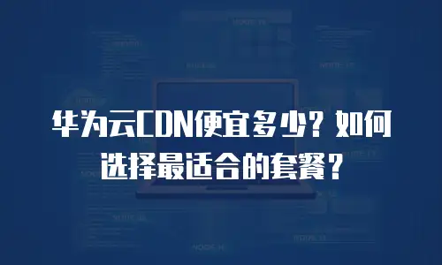 华为云CDN便宜多少？如何选择最适合的套餐？