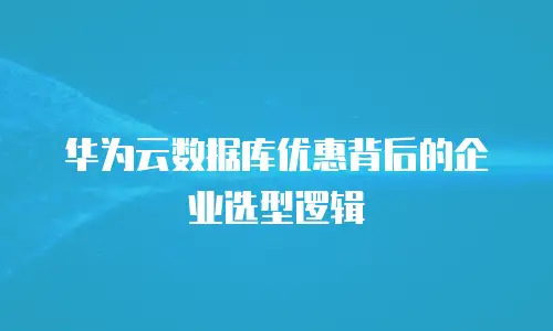 华为云数据库优惠背后的企业选型逻辑