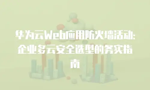 华为云Web应用防火墙活动：企业多云安全选型的务实指南