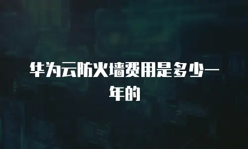 华为云防火墙费用是多少一年的