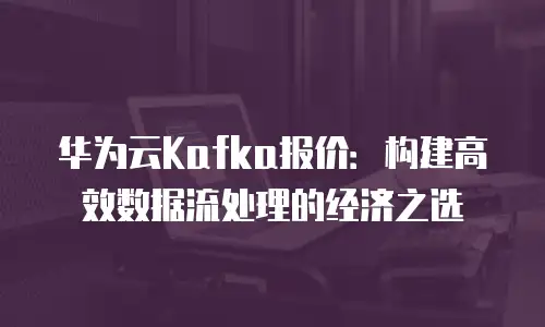 华为云Kafka报价：构建高效数据流处理的经济之选
