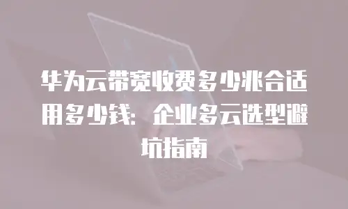 华为云带宽收费多少兆合适用多少钱：企业多云选型避坑指南