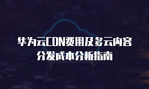 华为云CDN费用及多云内容分发成本分析指南