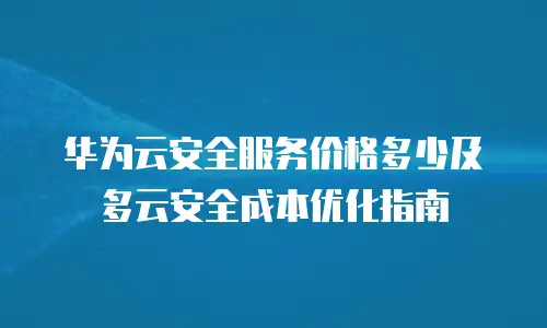 华为云安全服务价格多少及多云安全成本优化指南