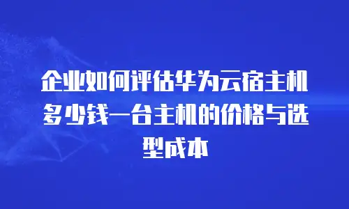 企业如何评估华为云宿主机多少钱一台主机的价格与选型成本