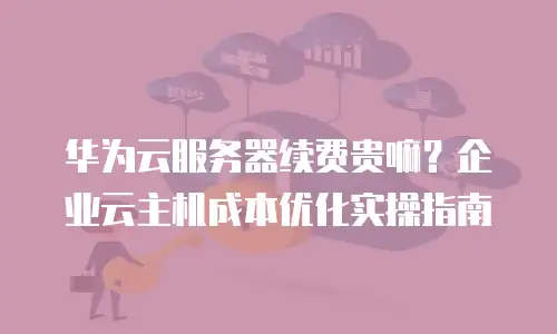 华为云服务器续费贵嘛？企业云主机成本优化实操指南