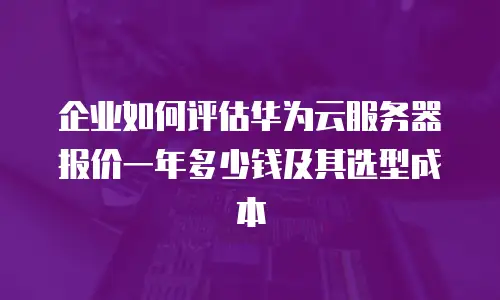企业如何评估华为云服务器报价一年多少钱及其选型成本