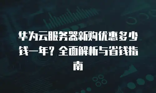 华为云服务器新购优惠多少钱一年？全面解析与省钱指南