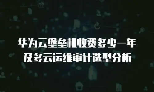 华为云堡垒机收费多少一年及多云运维审计选型分析