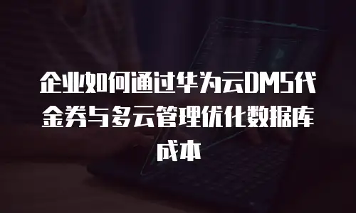 企业如何通过华为云DMS代金券与多云管理优化数据库成本