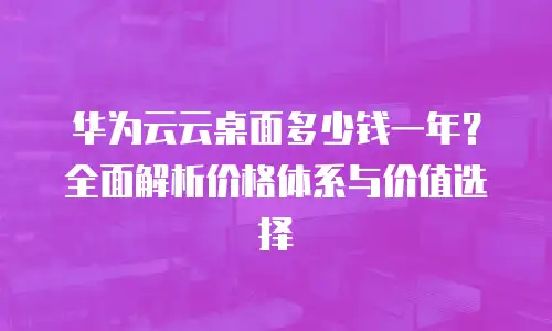 华为云云桌面多少钱一年？全面解析价格体系与价值选择