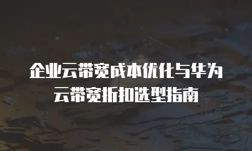 企业云带宽成本优化与华为云带宽折扣选型指南