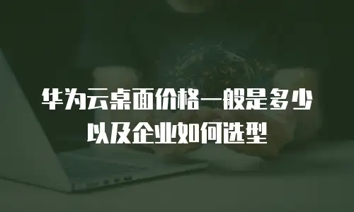 华为云桌面价格一般是多少以及企业如何选型