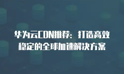 华为云CDN推荐：打造高效稳定的全球加速解决方案