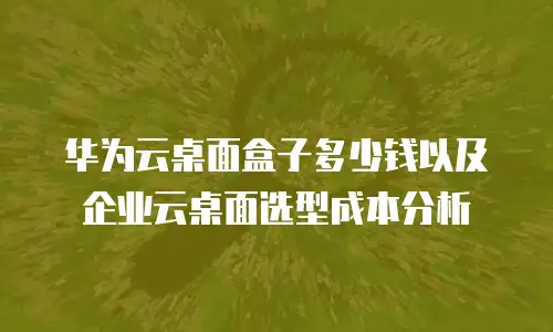 华为云桌面盒子多少钱以及企业云桌面选型成本分析
