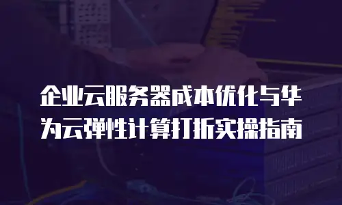 企业云服务器成本优化与华为云弹性计算打折实操指南