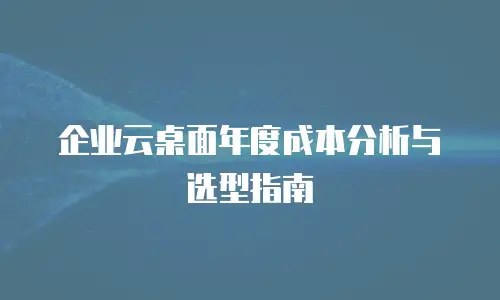 企业云桌面年度成本分析与选型指南