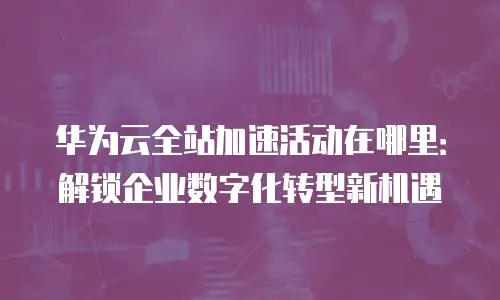 华为云全站加速活动在哪里：解锁企业数字化转型新机遇