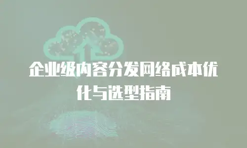 企业级内容分发网络成本优化与选型指南