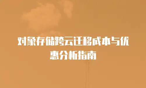 对象存储跨云迁移成本与优惠分析指南