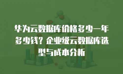 华为云数据库价格多少一年多少钱？企业级云数据库选型与成本分析