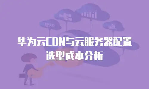 华为云CDN与云服务器配置选型成本分析