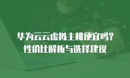 华为云云虚拟主机便宜吗？性价比解析与选择建议