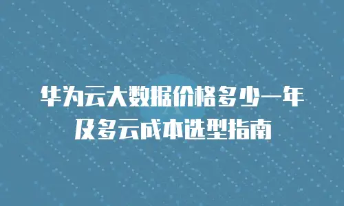 华为云大数据价格多少一年及多云成本选型指南