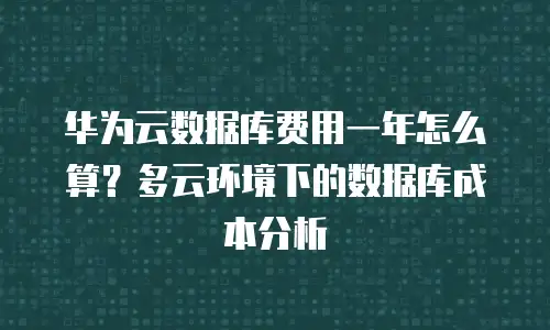 华为云数据库费用一年怎么算？多云环境下的数据库成本分析
