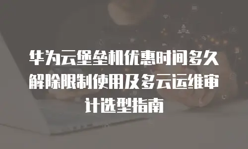 华为云堡垒机优惠时间多久解除限制使用及多云运维审计选型指南