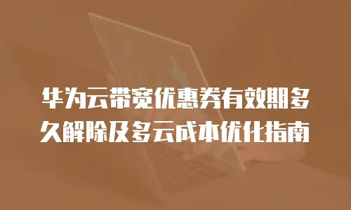 华为云带宽优惠券有效期多久解除及多云成本优化指南