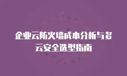 企业云防火墙成本分析与多云安全选型指南