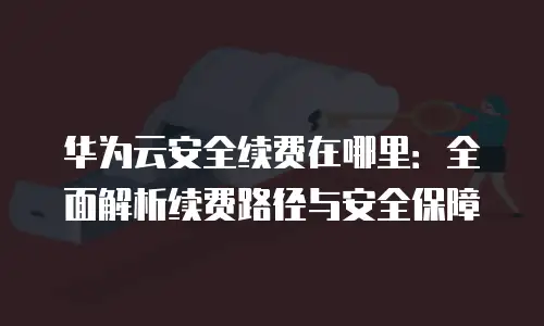 华为云安全续费在哪里：全面解析续费路径与安全保障