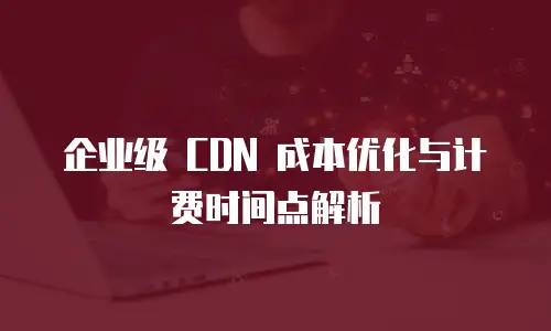企业级 CDN 成本优化与计费时间点解析