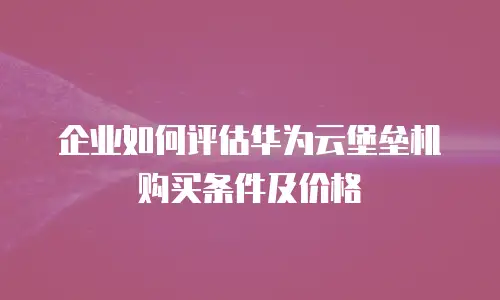 企业如何评估华为云堡垒机购买条件及价格