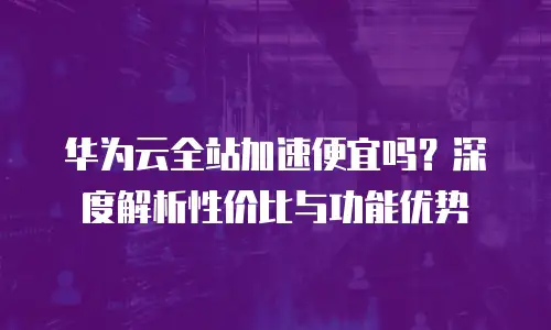 华为云全站加速便宜吗？深度解析性价比与功能优势