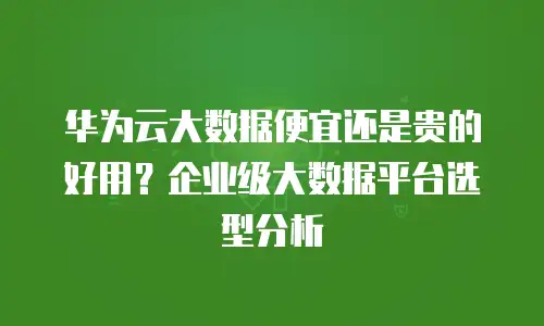 华为云大数据便宜还是贵的好用？企业级大数据平台选型分析