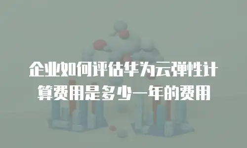 企业如何评估华为云弹性计算费用是多少一年的费用