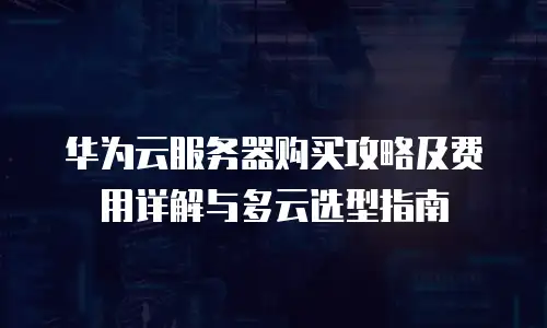 华为云服务器购买攻略及费用详解与多云选型指南