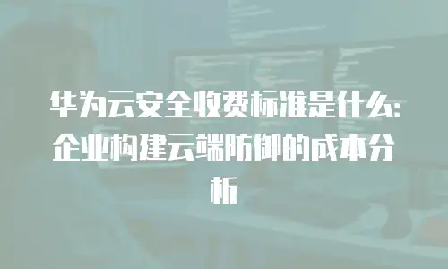 华为云安全收费标准是什么：企业构建云端防御的成本分析