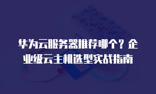 华为云服务器推荐哪个？企业级云主机选型实战指南