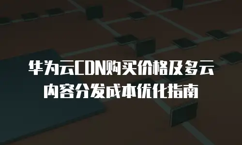 华为云CDN购买价格及多云内容分发成本优化指南