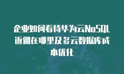 企业如何看待华为云NoSQL返佣在哪里及多云数据库成本优化